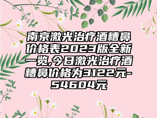 南京激光治疗酒糟鼻价格表2023版全新一览,今日激光治疗酒糟鼻价格为3122元-54604元