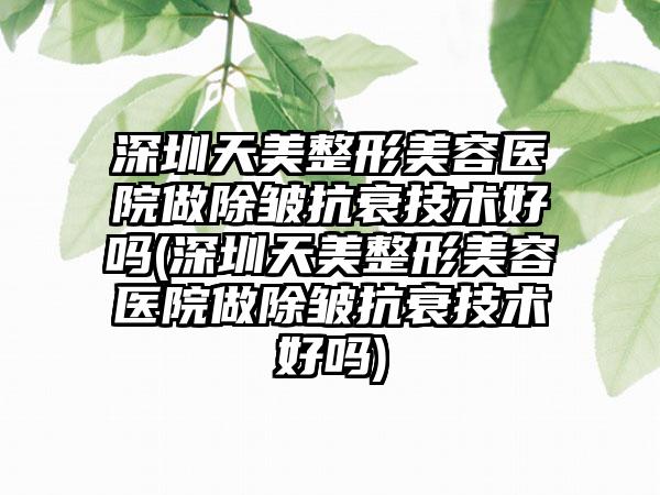 深圳天美整形美容医院做除皱抗衰技术好吗(深圳天美整形美容医院做除皱抗衰技术好吗)