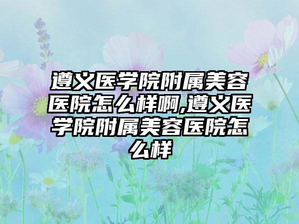 遵义医学院附属美容医院怎么样啊,遵义医学院附属美容医院怎么样