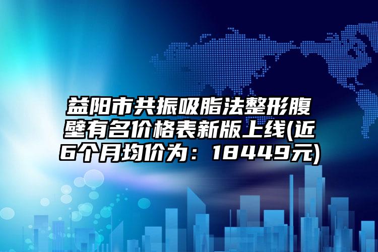 益阳市共振吸脂法整形腹壁有名价格表新版上线(近6个月均价为：18449元)