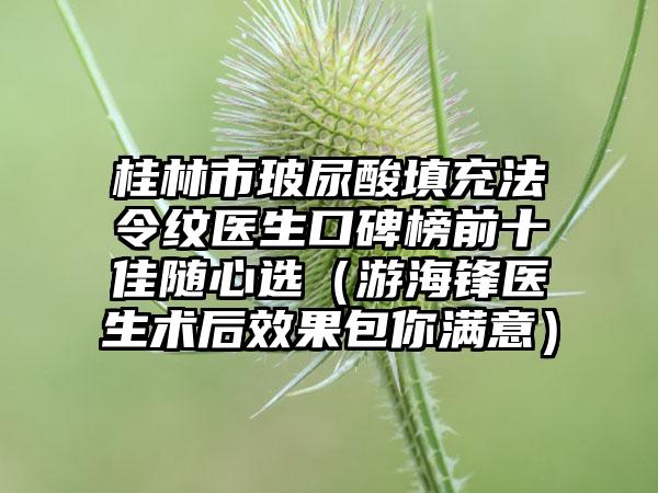 桂林市玻尿酸填充法令纹医生口碑榜前十佳随心选（游海锋医生术后成果包你满意）