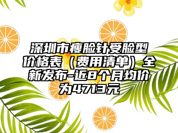 深圳市瘦脸针受脸型价格表（费用清单）全新发布-近8个月均价为4713元