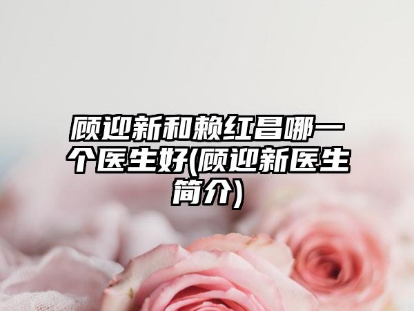 顾迎新和赖红昌哪一个医生好(顾迎新医生简介)