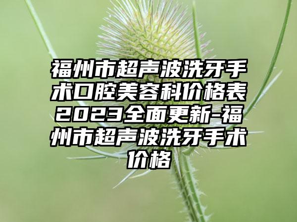 福州市超声波洗牙手术口腔美容科价格表2023多面更新-福州市超声波洗牙手术价格