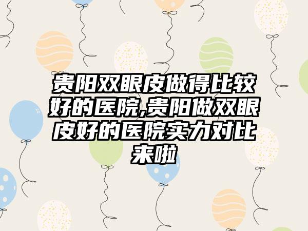 贵阳双眼皮做得比较好的医院,贵阳做双眼皮好的医院实力对比来啦