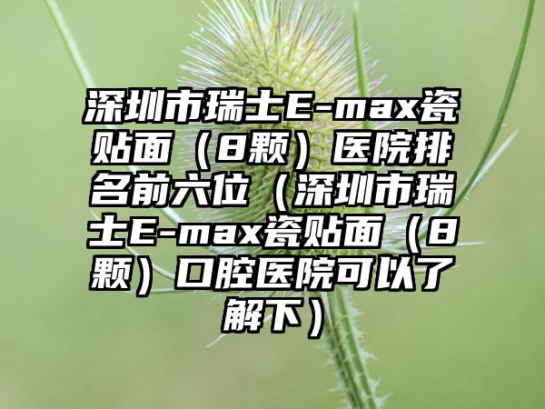 深圳市瑞士E-max瓷贴面（8颗）医院排名前六位（深圳市瑞士E-max瓷贴面（8颗）口腔医院可以了解下）