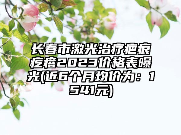 长春市激光治疗疤痕疙瘩2023价格表曝光(近6个月均价为：1541元)