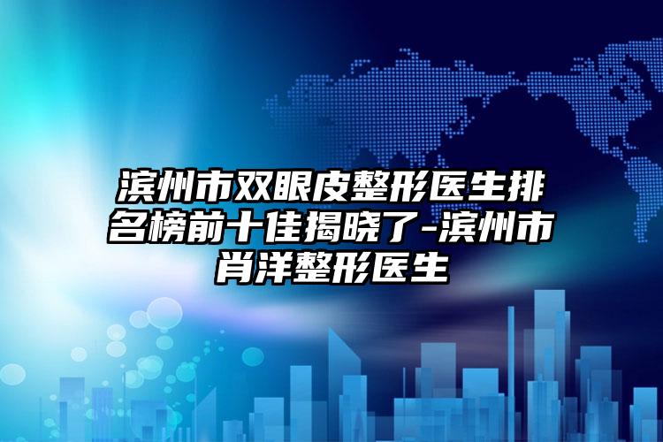 滨州市双眼皮整形医生排名榜前十佳揭晓了-滨州市肖洋整形医生