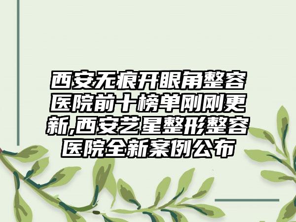 西安无痕开眼角整容医院前十榜单刚刚更新,西安艺星整形整容医院全新实例公布