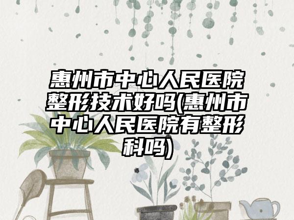 惠州市中心人民医院整形技术好吗(惠州市中心人民医院有整形科吗)