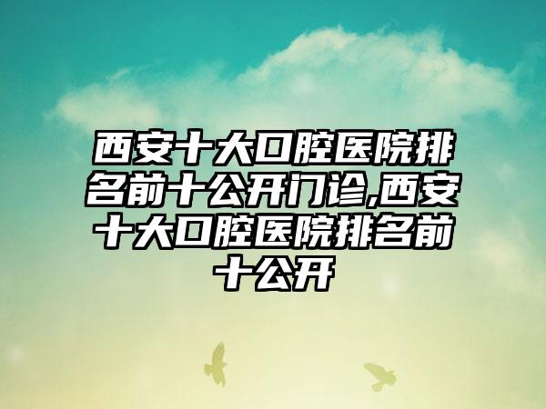 西安十大口腔医院排名前十公开门诊,西安十大口腔医院排名前十公开