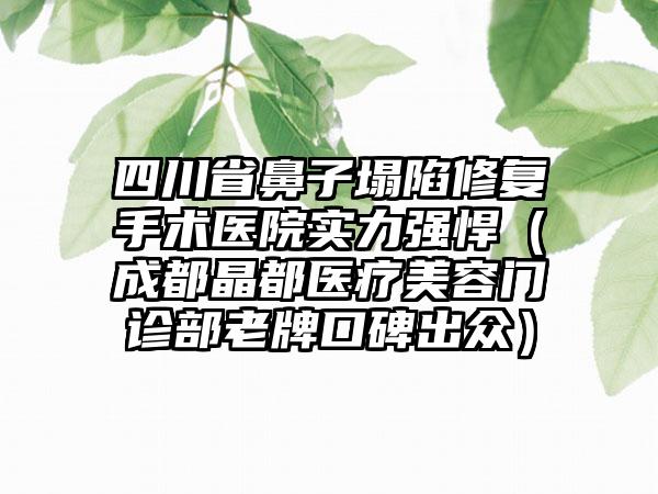 四川省鼻子塌陷修复手术医院实力强悍（成都晶都医疗美容门诊部老牌口碑出众）