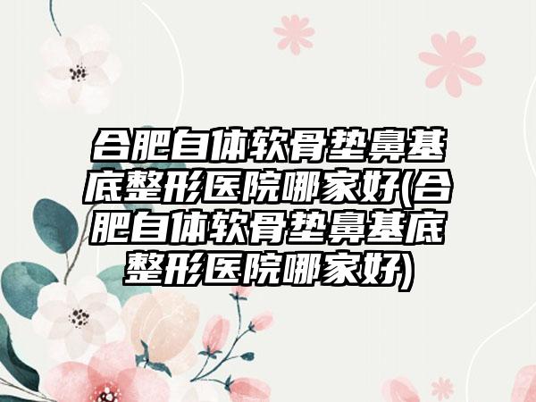 合肥自体软骨垫鼻基底整形医院哪家好(合肥自体软骨垫鼻基底整形医院哪家好)