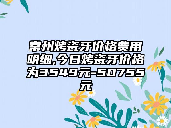 常州烤瓷牙价格费用明细,今日烤瓷牙价格为3549元-50755元