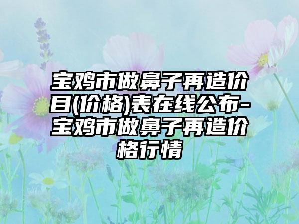 宝鸡市做鼻子再造价目(价格)表在线公布-宝鸡市做鼻子再造价格行情