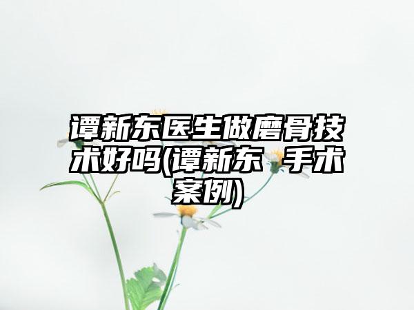 谭新东医生做磨骨技术好吗(谭新东 手术实例)