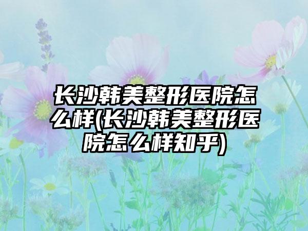 长沙韩美整形医院怎么样(长沙韩美整形医院怎么样知乎)