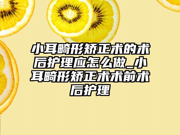 小耳畸形矫正术的术后护理应怎么做_小耳畸形矫正术术前术后护理