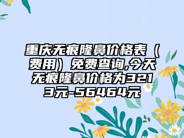 重庆无痕隆鼻价格表（费用）免费查询,今天无痕隆鼻价格为3213元-56464元