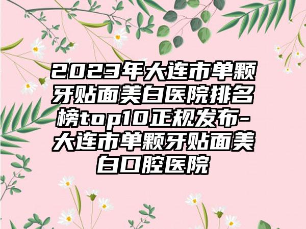 2023年大连市单颗牙贴面美白医院排名榜top10正规发布-大连市单颗牙贴面美白口腔医院