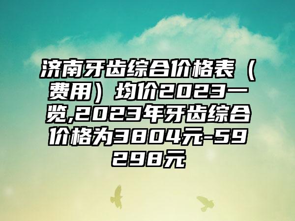 济南牙齿综合价格表（费用）均价2023一览,2023年牙齿综合价格为3804元-59298元