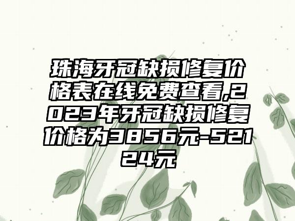 珠海牙冠缺损修复价格表在线免费查看,2023年牙冠缺损修复价格为3856元-52124元