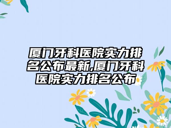 厦门牙科医院实力排名公布非常新,厦门牙科医院实力排名公布