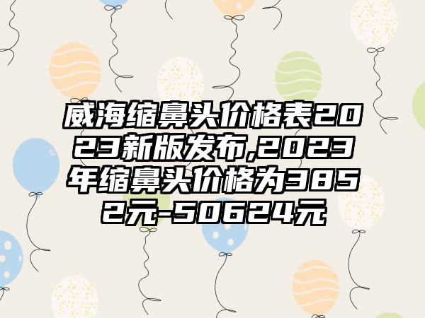 威海缩鼻头价格表2023新版发布,2023年缩鼻头价格为3852元-50624元