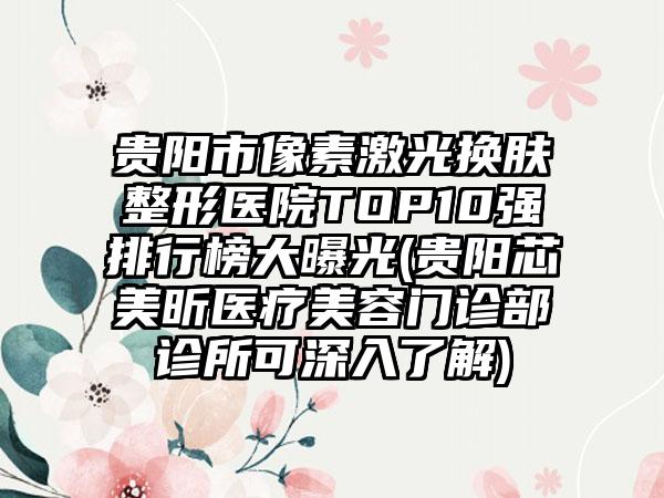 贵阳市像素激光换肤整形医院TOP10强排行榜大曝光(贵阳芯美昕医疗美容门诊部诊所可深入了解)