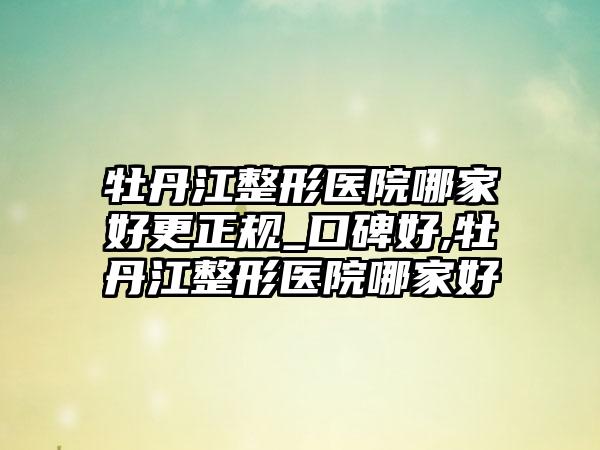 牡丹江整形医院哪家好更正规_口碑好,牡丹江整形医院哪家好