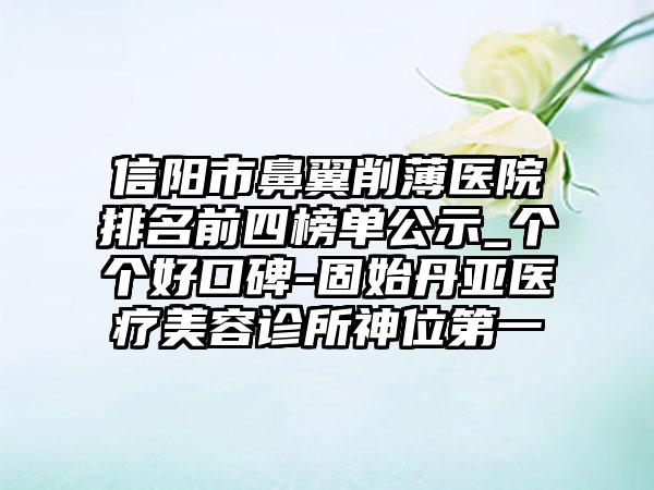 信阳市鼻翼削薄医院排名前四榜单公示_个个好口碑-固始丹亚医疗美容诊所神位第一