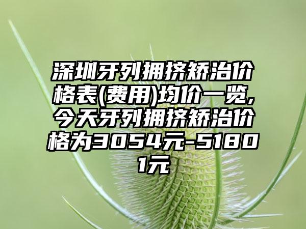 深圳牙列拥挤矫治价格表(费用)均价一览,今天牙列拥挤矫治价格为3054元-51801元