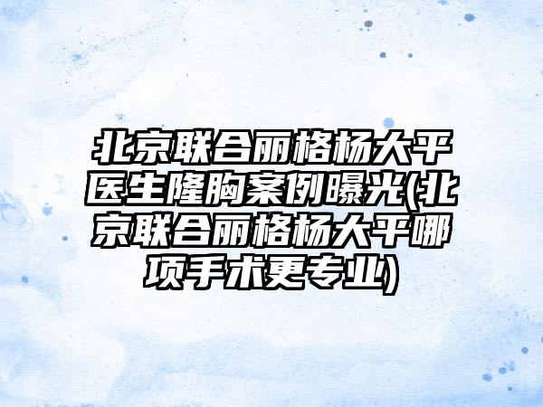 北京联合丽格杨大平医生隆胸实例曝光(北京联合丽格杨大平哪项手术更正规)