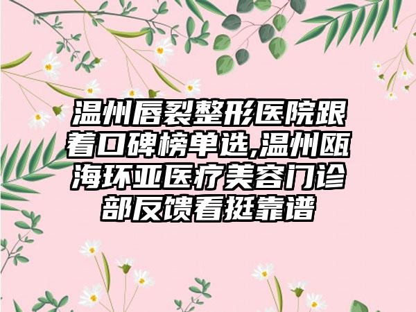 温州唇裂整形医院跟着口碑榜单选,温州瓯海环亚医疗美容门诊部反馈看挺靠谱