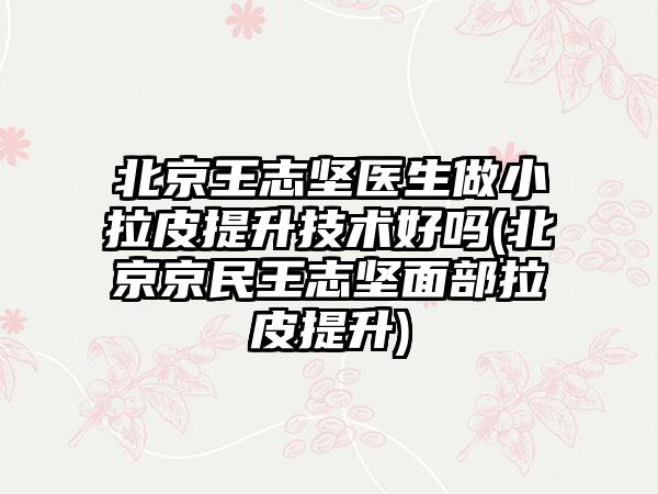 北京王志坚医生做小拉皮提升技术好吗(北京京民王志坚面部拉皮提升)