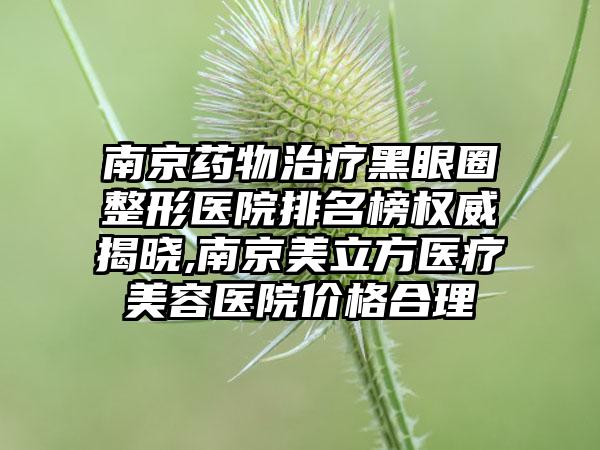 南京药物治疗黑眼圈整形医院排名榜权威揭晓,南京美立方医疗美容医院价格合理