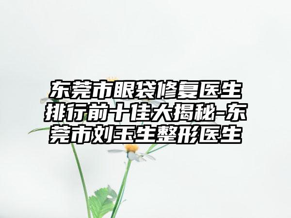 东莞市眼袋修复医生排行前十佳大揭秘-东莞市刘玉生整形医生