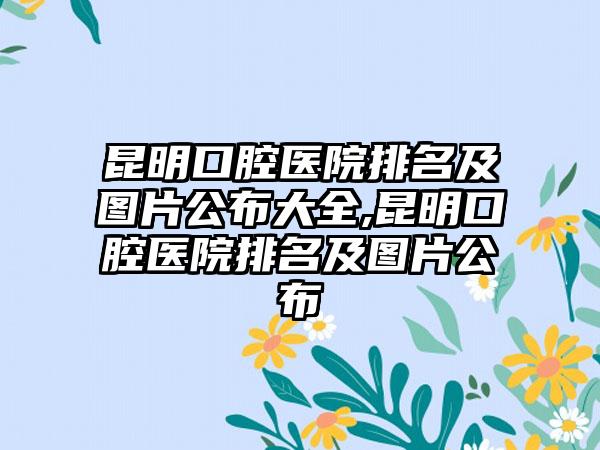 昆明口腔医院排名及图片公布大全,昆明口腔医院排名及图片公布