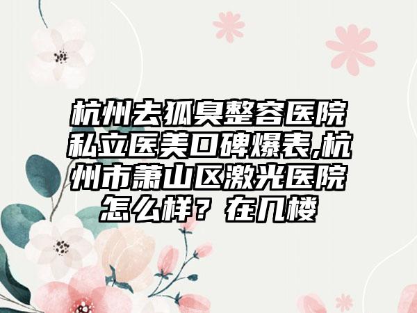 杭州去狐臭整容医院私立医美口碑爆表,杭州市萧山区激光医院怎么样？在几楼