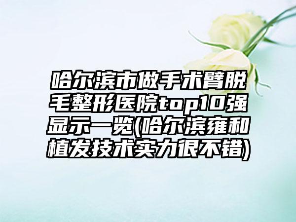 哈尔滨市做手术臂脱毛整形医院top10强显示一览(哈尔滨雍和植发技术实力很不错)