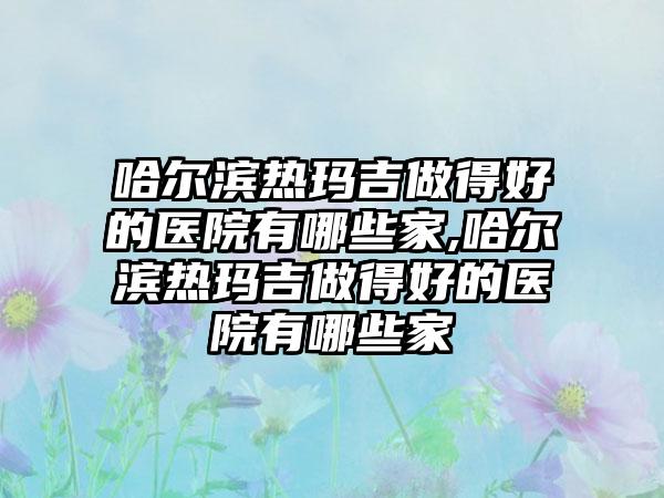 哈尔滨热玛吉做得好的医院有哪些家,哈尔滨热玛吉做得好的医院有哪些家