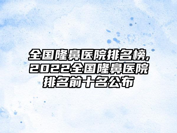 全国隆鼻医院排名榜,2022全国隆鼻医院排名前十名公布