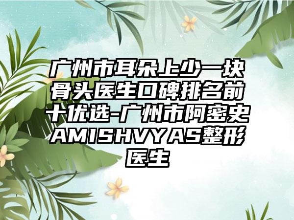 广州市耳朵上少一块骨头医生口碑排名前十优选-广州市阿密史AMISHVYAS整形医生