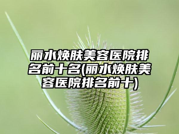 丽水焕肤美容医院排名前十名(丽水焕肤美容医院排名前十)