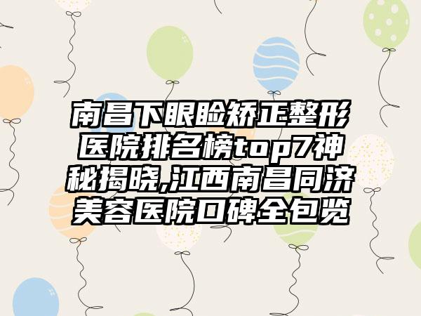 南昌下眼睑矫正整形医院排名榜top7神秘揭晓,江西南昌同济美容医院口碑全包览