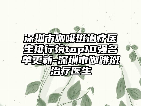 深圳市咖啡斑治疗医生排行榜top10强名单更新-深圳市咖啡斑治疗医生