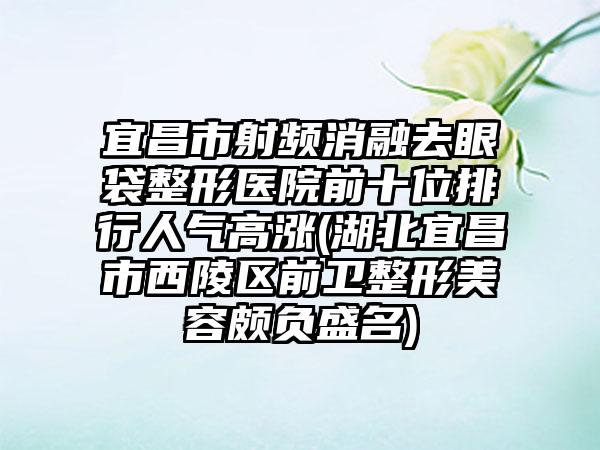 宜昌市射频消融去眼袋整形医院前十位排行人气高涨(湖北宜昌市西陵区前卫整形美容颇负盛名)