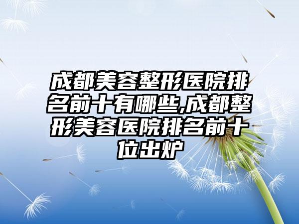 成都美容整形医院排名前十有哪些,成都整形美容医院排名前十位出炉