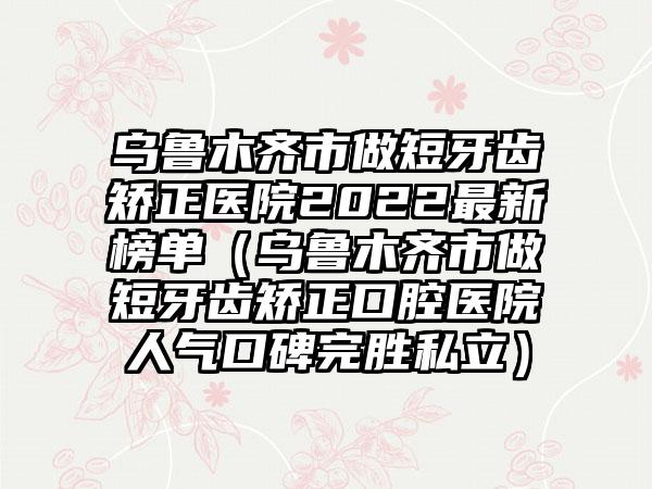 乌鲁木齐市做短牙齿矫正医院2022非常新榜单（乌鲁木齐市做短牙齿矫正口腔医院人气口碑完胜私立）