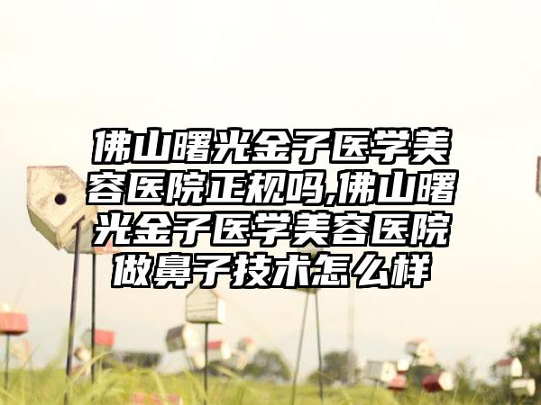 佛山曙光金子医学美容医院正规吗,佛山曙光金子医学美容医院做鼻子技术怎么样